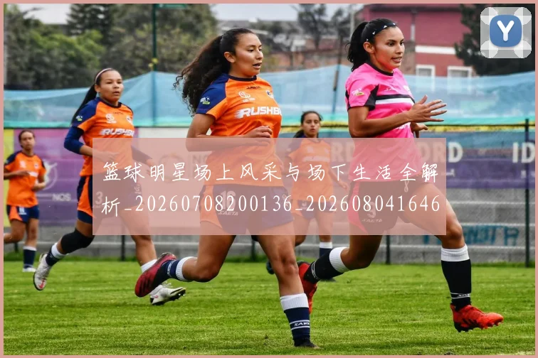 篮球明星场上风采与场下生活全解析_20260708200136_20260804164618