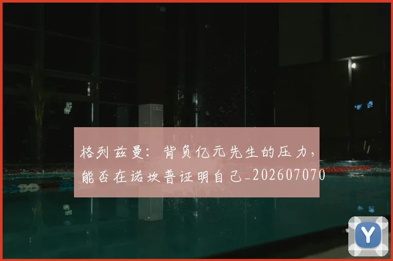格列兹曼:背负亿元先生的压力,能否在诺坎普证明自己_20260707022623_20260731175859