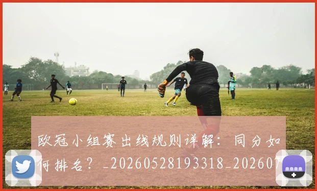 欧冠小组赛出线规则详解：同分如何排名？_20260528193318_20260707150940_20260801163342