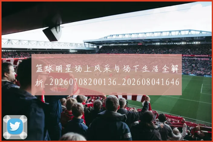 篮球明星场上风采与场下生活全解析_20260708200136_20260804164618
