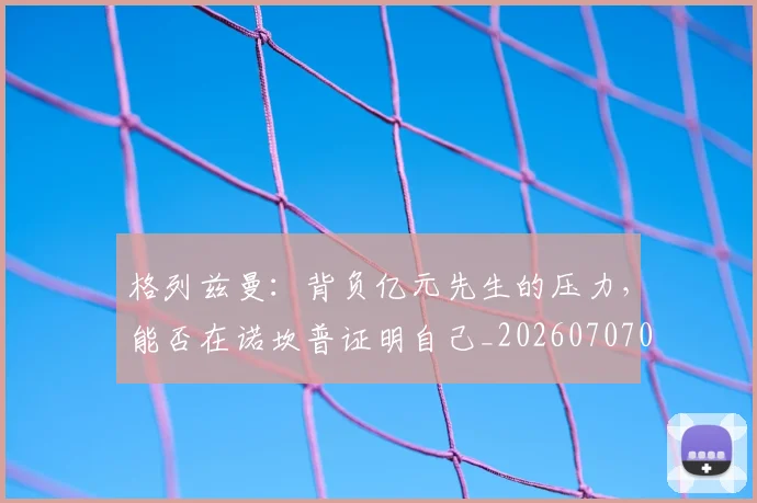 格列兹曼：背负亿元先生的压力，能否在诺坎普证明自己_20260707022623_20260731175859