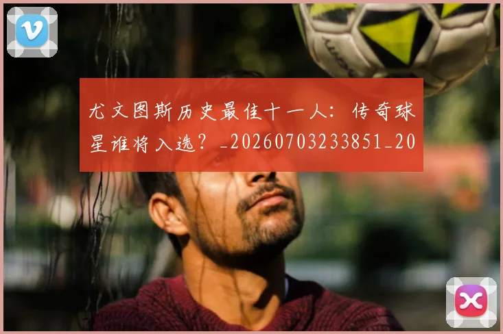 尤文图斯历史最佳十一人:传奇球星谁将入选?_20260703233851_20260722151314