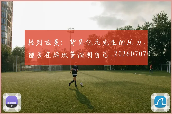 格列兹曼：背负亿元先生的压力，能否在诺坎普证明自己_20260707022623