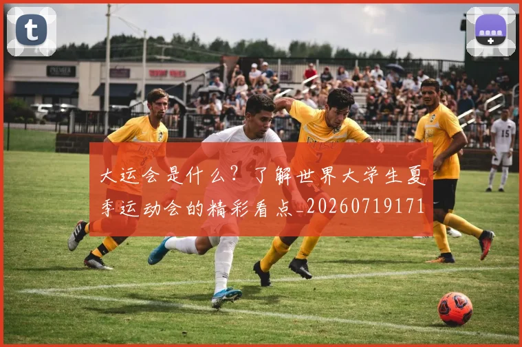 大运会是什么？了解世界大学生夏季运动会的精彩看点_20260719171724