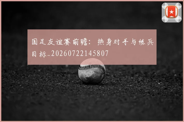 国足友谊赛前瞻：热身对手与练兵目标_20260722145807
