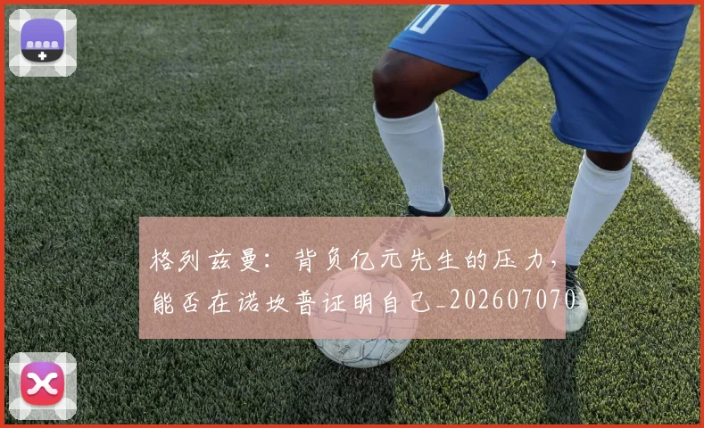 格列兹曼：背负亿元先生的压力，能否在诺坎普证明自己_20260707022623