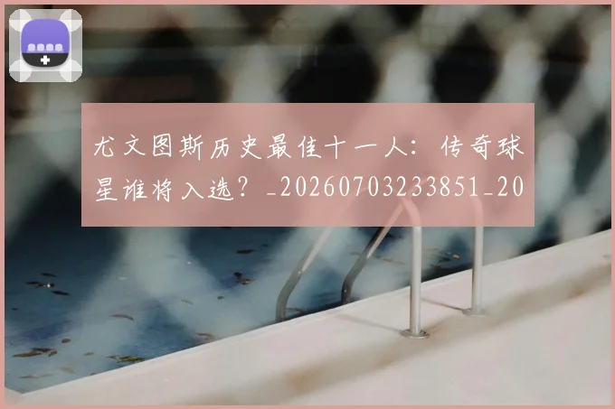 尤文图斯历史最佳十一人：传奇球星谁将入选？_20260703233851_20260722151314
