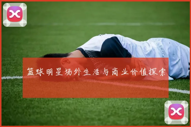 篮球明星场外生活与商业价值探索