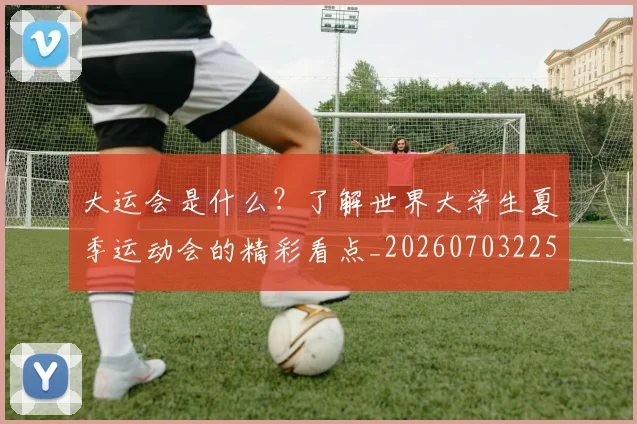 大运会是什么?了解世界大学生夏季运动会的精彩看点_20260703225622_20260719171725